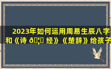 2023年如何运用周易生辰八字和《诗 🦉 经》《楚辞》给孩子起一个唯美的名字